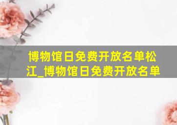 博物馆日免费开放名单松江_博物馆日免费开放名单
